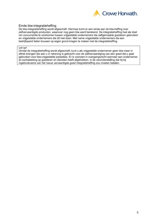 5
Einde btw-integratieheffing
De btw-integratieheffing wordt afgeschaft. Hiermee komt er een einde aan de btw-heffing over
zelfvervaardigde producten, waarover nog geen btw werd berekend. De integratieheffing had als doel
om concurrentie te voorkomen tussen vrijgestelde ondernemers die zelfgemaakte goederen gebruiken
en vrijgestelde ondernemers die dit niet doen. Met name vrijgestelde ondernemers die een
bedrijfspand lieten bouwen op eigen grond kregen te maken met de integratieheffing.
Let op!
Omdat de integratieheffing wordt afgeschaft, kunt u als vrijgestelde ondernemer geen btw meer in
aftrek brengen die aan u in rekening is gebracht voor de zelfvervaardiging van een goed dat u gaat
gebruiken voor btw-vrijgestelde prestaties. Er is voorzien in overgangsrecht wanneer een ondernemer
al voorbelasting op goederen en diensten heeft afgetrokken, in de veronderstelling dat hij bij
ingebruikname van het nieuw vervaardigde goed integratieheffing zou moeten betalen.
 