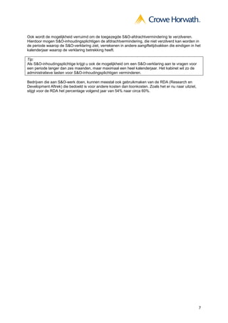 7
Ook wordt de mogelijkheid verruimd om de toegezegde S&O-afdrachtvermindering te verzilveren.
Hierdoor mogen S&O-inhoudingsplichtigen de afdrachtvermindering, die niet verzilverd kan worden in
de periode waarop de S&O-verklaring ziet, verrekenen in andere aangiftetijdvakken die eindigen in het
kalenderjaar waarop de verklaring betrekking heeft.
Tip:
Als S&O-inhoudingsplichtige krijgt u ook de mogelijkheid om een S&O-verklaring aan te vragen voor
een periode langer dan zes maanden, maar maximaal een heel kalenderjaar. Het kabinet wil zo de
administratieve lasten voor S&O-inhoudingsplichtigen verminderen.
Bedrijven die aan S&O-werk doen, kunnen meestal ook gebruikmaken van de RDA (Research en
Development Aftrek) die bedoeld is voor andere kosten dan loonkosten. Zoals het er nu naar uitziet,
stijgt voor de RDA het percentage volgend jaar van 54% naar circa 60%.
 