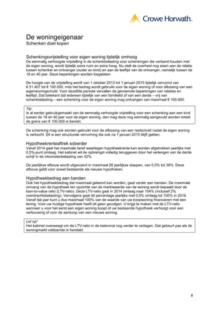 8
De woningeigenaar
Schenken doet kopen
Schenkingsvrijstelling voor eigen woning tijdelijk omhoog
De eenmalig verhoogde vrijstelling in de schenkbelasting voor schenkingen die verband houden met
de eigen woning, wordt tijdelijk extra ruim en extra hoog. Nu stelt de overheid nog eisen aan de relatie
tussen schenker en ontvanger (ouder en kind) en aan de leeftijd van de ontvanger, namelijk tussen de
18 en 40 jaar. Deze beperkingen worden losgelaten.
De hoogte van de vrijstelling wordt van 1 oktober 2013 tot 1 januari 2015 tijdelijk verruimd van
€ 51.407 tot € 100.000, mits het bedrag wordt gebruikt voor de eigen woning of voor aflossing van een
eigenwoningschuld. Voor dezelfde periode vervallen de genoemde beperkingen van relaties en
leeftijd. Dat betekent dat iedereen tijdelijk van een familielid of van een derde – vrij van
schenkbelasting – een schenking voor de eigen woning mag ontvangen van maximaal € 100.000.
Tip:
Is al eerder gebruikgemaakt van de eenmalig verhoogde vrijstelling voor een schenking aan een kind
tussen de 18 en 40 jaar voor de eigen woning, dan mag deze nog eenmalig aangevuld worden totdat
de grens van € 100.000 is bereikt.
De schenking mag ook worden gebruikt voor de aflossing van een restschuld nadat de eigen woning
is verkocht. Dit is een structurele verruiming die ook na 1 januari 2015 blijft gelden.
Hypotheekrenteaftrek soberder
Vanaf 2014 gaat het maximale tarief waartegen hypotheekrente kan worden afgetrokken jaarlijks met
0,5%-punt omlaag. Het kabinet wil de opbrengst volledig teruggeven door het verlengen van de derde
schijf in de inkomstenbelasting van 42%.
De jaarlijkse afbouw wordt uitgevoerd in maximaal 28 jaarlijkse stappen, van 0,5% tot 38%. Deze
afbouw geldt voor zowel bestaande als nieuwe hypotheken.
Hypotheekbedrag aan banden
Ook het hypotheekbedrag dat maximaal geleend kan worden, gaat verder aan banden. De maximale
omvang van de hypotheek ten opzichte van de marktwaarde van de woning wordt bepaald door de
loan-to-value ratio (LTV-ratio). Deze LTV-ratio gaat in 2014 omlaag naar 104% (inclusief 2%
overdrachtsbelasting). Vervolgens gaat dit percentage jaarlijks met 0,5% omlaag tot 100% in 2018.
Vanaf dat jaar kunt u dus maximaal 100% van de waarde van uw koopwoning financieren met een
lening. Voor uw huidige hypotheek heeft dit geen gevolgen. U krijgt te maken met de LTV-ratio
wanneer u voor het eerst een eigen woning koopt of uw bestaande hypotheek verhoogt voor een
verbouwing of voor de aankoop van een nieuwe woning.
Let op!
Het kabinet overweegt om de LTV-ratio in de toekomst nog verder te verlagen. Dat gebeurt pas als de
woningmarkt voldoende is hersteld.
 