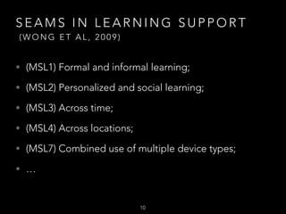 SEAMS IN LEARNING SUPPORT 
(WONG ET AL, 2009)

• (MSL1) Formal and informal learning;
• (MSL2) Personalized and social learning;
• (MSL3) Across time;
• (MSL4) Across locations;
• (MSL7) Combined use of multiple device types;
• …


10

 