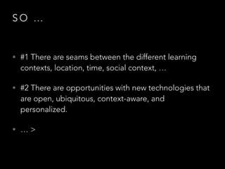 SO …

• #1 There are seams between the different learning

contexts, location, time, social context, …

• #2 There are opportunities with new technologies that

are open, ubiquitous, context-aware, and
personalized.

• …>

 