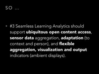 SO …

• #3 Seamless Learning Analytics should

support ubiquitous open content access,
sensor data aggregation, adaptation (to
context and person), and ﬂexible
aggregation, visualization and output
indicators (ambient displays).

 