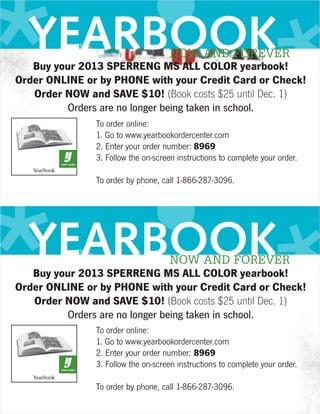*• • *
  YEARBOOK                          NOW AND FOREVER
   Buy your 2013 SPERRENG MS ALL COLOR yearbook!
Order ONLINE or by PHONE with your Credit Card or Check!
   Order NOW and SAVE $10! (Book costs $25 until Dec. 1)
         Orders are no longer being taken in school.
               To order online:
               1. Go to www.yearbookordercenter.com
               2. Enter your order number: 8969




   • *
               3. Follow the on-screen instructions to complete your order.




*•
               To order by phone, call 1-866-287-3096.




  YEARBOOK                          NOW AND FOREVER
   Buy your 2013 SPERRENG MS ALL COLOR yearbook!
Order ONLINE or by PHONE with your Credit Card or Check!
   Order NOW and SAVE $10! (Book costs $25 until Dec. 1)
         Orders are no longer being taken in school.
               To order online:
               1. Go to www.yearbookordercenter.com
               2. Enter your order number: 8969
               3. Follow the on-screen instructions to complete your order.

               To order by phone, call 1-866-287-3096.
 