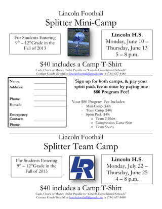 Lincoln Football
Splitter Mini-Camp
$40 includes a Camp T-Shirt
Cash, Check or Money Order Payable to “Lincoln Consolidated Schools”
Contact Coach Westfall at lincolnfootball@gmail.com or (734) 657-8480
Lincoln Football
Splitter Team Camp
$40 includes a Camp T-Shirt
Cash, Check or Money Order Payable to “Lincoln Consolidated Schools”
Contact Coach Westfall at lincolnfootball@gmail.com or (734) 657-8480
Name:
Address:
Phone:
E-mail:
Emergency
Contact:
Phone:
For Students Entering
9th
– 12th
Grade in the
Fall of 2013
Lincoln H.S.
Monday, June 10 –
Thursday, June 13
5 – 8 p.m.
Sign up for both camps, & pay your
spirit pack fee at once by paying one
$80 Program Fee!
Your $80 Program Fee Includes:
- Mini-Camp ($40)
- Team Camp ($40)
- Spirit Pack ($40)
o Team T-Shirt
o Compression Game Shirt
o Team Shorts
For Students Entering
9th
– 12th
Grade in the
Fall of 2013
Lincoln H.S.
Monday, July 22 –
Thursday, June 25
4 – 8 p.m.
 