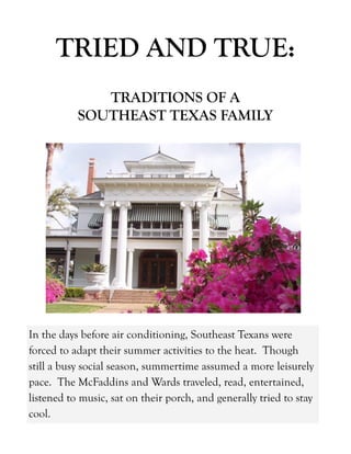 In the days before air conditioning, Southeast Texans were
forced to adapt their summer activities to the heat. Though
still a busy social season, summertime assumed a more leisurely
pace. The McFaddins and Wards traveled, read, entertained,
listened to music, sat on their porch, and generally tried to stay
cool.
TRIED AND TRUE:
TRADITIONS OF A
SOUTHEAST TEXAS FAMILY
 