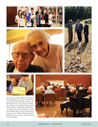 Clockwise from top left: Recipients of the 2013
Villa Scholarship with benefactors Jeff  Fran-
cine Reingold; Paul Schlesinger chatting with
CEO David Fuks and Federation President
Marc Blattner at the Kehillah Housing ground-
breaking; Manor resident Robert Putterman at
a birthday party with Life Enrichment Coordi-
nator Elizabeth Moore; George Fendel provides
musical context to RSM Administrator David
Kohnstamm’s live painting; residents Howard
and Frances Wolfe.



14                                                GENERATION TO GENERATION   Spring 2013
 