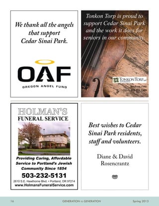 Tonkon Torp is proud to
     We thank all the angels                      support Cedar Sinai Park
          that support                             and the work it does for
                                                  seniors in our community.
      Cedar Sinai Park.




                                                                      tonkon.com
                                                                      503.221.1440




                                                     Best wishes to Cedar
                                                     Sinai Park residents,
                                                     staff and volunteers.

     Providing Caring, Affordable                         Diane  David
     Service to Portland’s Jewish                          Rosencrantz
       Community Since 1854

        503-232-5131                                            j
 2610 S.E. Hawthorne Blvd. • Portland, OR 97214
     www.HolmansFuneralService.com



16                                   GENERATION TO GENERATION             Spring 2013
 