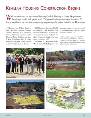 Kehillah Housing Construction Begins
W       e are delighted    to have started building Kehillah Housing, a 2-story, 14-apartment
        building for adults with special needs. The groundbreaking ceremony on September 28
last year celebrated the contributions of many supporters to the project, including the Department

of Housing and Urban Develop-             RH Construction started build-      ate a new resource to meet the needs
ment, Portland Housing Bureau,         ing the project a few days later. The   of developmentally disabled adults
Oregon Housing  Community             site was winterized in December and     and their families.” •
Services, National Council of Jewish   construction resumed in March. Ke-
Women, Wayne D. Kuni and Joan          hillah Housing is slated to be com-     Left from top: Breaking ground, 9/28/12; the
E. Kuni Foundation, Jerry  Helen      pleted in summer 2013.                  construction site from the Robison building, in
                                                                               October 2012 and early March 2013; rendering
Stern and the Stern Family, as well       According to CEO David Fuks,         of the completed project (NW elevation) courtesy
as many other individual donors.       “We are pleased to be helping to cre-   of Bruce Sternberg Architect, Inc.




5773                                                 ‫דור לדור‬                                                              17
 