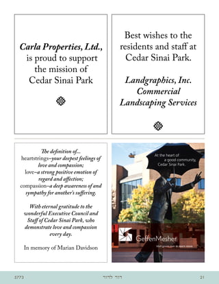 Best wishes to the
  Carla Properties, Ltd.,                        residents and staff at
   is proud to support                             Cedar Sinai Park.
      the mission of
    Cedar Sinai Park                             Landgraphics, Inc.
                                                   Commercial
                   t                            Landscaping Services

                                                          t

           The definition of...
                                                          At the heart of
  heartstrings–your deepest feelings of                         a good community,
         love and compassion;                               Cedar Sinai Park.

    love–a strong positive emotion of
          regard and affection;
  compassion–a deep awareness of and
    sympathy for another’s suffering.

     With eternal gratitude to the
   wonderful Executive Council and
    Staff of Cedar Sinai Park, who
   demonstrate love and compassion
               every day.

       In memory of Marian Davidson                        Visit gmco.com to learn more.




5773                                      ‫דור לדור‬                                         21
 