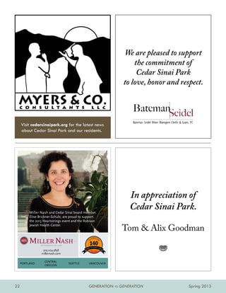 We are pleased to support
                                                                      the commitment of
                                                                       Cedar Sinai Park
                                                                  to love, honor and respect.


 c o n s u l t a n t s                             l l c


     Visit cedarsinaipark.org for the latest news
     about Cedar Sinai Park and our residents.




                                                                    In appreciation of
          Miller Nash and Cedar Sinai board member,
                                                                    Cedar Sinai Park.
          Elise Brickner-Schulz, are proud to support
          the 2013 Heartstrings event and the Robison
          Jewish Health Center.
                                                                  Tom  Alix Goodman

                  503.224.5858
                 millernash.com
                                                 18 7
                                                        3 2 013               j
                   CENtRal
     poRtlaNd                      SEattlE      vaNCouvER
                   oREgoN




22                                              GENERATION TO GENERATION                Spring 2013
 