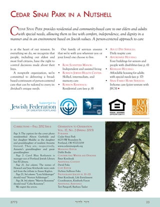 Cedar Sinai Park in a Nutshell
C       edar Sinai Park
                     provides residential and community-based care to our elders and adults
    with special needs, allowing them to live with comfort, independence, and dignity in a
manner and in an environment based on Jewish values. A person-centered approach to care

is at the heart of our mission. In       Our family of services ensures                      •	 Adult Day Services:
everything we do, we recognize that that we’re with you wherever you or                         Daily respite care
people, including our eldest and your loved one choose to live.                              •	 Affordable Housing:
most frail citizens, have the right to                                                          Four buildings for seniors and
control decisions made about their •	 Rose Schnitzer Manor:                                     people with disabilities (see p. 6)
lives.                                    Independent and assisted living                    •	 Kehillah Housing:
   A nonprofit organization, we’re •	 Robison Jewish Health Center:                             Affordable housing for adults
committed to delivering a broad-          Skilled, intermediate, and                            with special needs (see p. 17)
based continuum of person-centered        memory care                                        •	 Sinai Family Home Services:
care that can be tailored to every in- •	 Robison Residence:                                    In-home care (joint venture with
dividual’s unique needs.                  Residential care (see p. 8)                           JFCS) •



                                  Supported by




  Corrections – Fall 2012 Issue	                          Generation to Generation
                                                          Vol. 17, No. 2 (Spring 2013)
  Page 3: The caption for the cover photo                 Publisher
  misidentified Alison Garfinkle and                      Cedar Sinai Park
  her daughter Maddie as the daughter                     6125 SW Boundary St.
  and granddaughter of resident Annette                   Portland, OR 97221-1019
  G e r a r d . T he y a r e , r e s p e c t i v e l y,   www.cedarsinaipark.org
  Annette’s granddaughter and great-                      M anaging Editor
  granddaughter.                                          Debbi Bodie
    Page 7: Carol Blau Rothstein is                       Contributing Writer and Designer
  manager not of Portland Jewish Library                  Peter Korchnak
  but PJ Library.                                         A dditional Content
    Page 21, 2nd column: The names of                     David Fuks
  Howard and Jane Krichevski were omit-                   Copy Editor
  ted from the tribute to Susan Kaplon.                   DeAnn Sullivan Fuks
    Page 23, 3rd column: “Lora Schlesinger”               Photography (except pp. 10–11)
  should read “Norton Schlesinger”.                       Peter Korchnak, Life Enrichment
    Page 24, 3rd column: “Marvin Rosumny”                 Coordinators, Kimberly Fuson
  should read “Celia Rosumny”.                            A dditional Assistance
    We regret the errors.                                 Teri Patapoff, Barbara Taylor




5773                                                                    ‫דור לדור‬                                                23
 