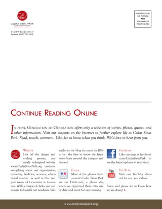 NON-PROFIT ORG
                                                                                                        U.S. POSTAGE
                                                                                                             PAID
                                                                                                        PORTLAND, OR
                                                                                                       PERMIT NO. 733


6125 SW Boundary Street
Portland, OR 97221-1019




Continue Reading Online
I  n print,Generation to Generation offers only a selection of stories, photos, quotes, and
  other information. Visit our outposts on the Internet to further explore life at Cedar Sinai
Park. Read, watch, comment, Like—let us know what you think. We’d love to hear from you.

          Website                        scribe to the blog via email or RSS              Facebook
          Hot off the design and         to be the first to know the latest               Like our page at facebook.
           coding      presses,    our   news from around the campus and                  com/CedarSinaiPark to
           newly redesigned website      beyond.                               see the latest updates in your feed.
www.CedarSinaiPark.org contains
everything about our organization,                 Flickr                              YouTube
including facilities, services, educa-             Most of the photos from             Visit our YouTube chan-
tional content, as well as this and                around Cedar Sinai Park             nel for our, yes, videos.
past issues of Generation to Genera-     are on Flickr.com, a photo site,
tion. With a couple of clicks, you can   where we organized them into sets Enjoy and please let us know how
donate to benefit our residents. Sub-    by date and event for easy viewing. we are doing! •



                                             www.cedarsinaipark.org
 