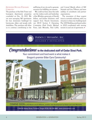 Affordable Housing Purchases            well-being of our city and to generate   and Conrad Myers); efforts of Bill
Completed                               resources for fulfilling our mission.    Stinnett and Lisa Tillman; and stew-
The purchase of the Park Tower and         We could not have done this with-     ardship of consultants and partner
Lexington Apartments properties         out the tireless work and leadership     organizations.
concluded on Dec. 19, 2012. We          of Jim Winkler; generosity of Harold,       The renovation of these acquisi-
are now managing 540 apartments         Arlene, and Jordan Schnitzer; staff      tions is currently underway, with con-
(in four downtown buildings) for        support from Harsch Investment;          struction in these two buildings (and
low-income elders and people with       our HUD Section 8 Operating              The 1200 Building, purchased earlier
disabilities. The purchase will allow   Committee (Paul Frisch, Michael          in 2012) coordinated with moving
us to continue contributing to the      Feves, Jack Menashe, Paul Labby          tenants in and out of apartments. •




                                           Ruben J. Menashe, Inc.
                                           BUILDER          •   DEVELOPER




    Congratulations to the dedicated staff of Cedar Sinai Park.
                        Your commitment and hard work is what makes it
                            Oregon’s premier Elder Care Community!




     COMING SOON to NE Mason and N Williams, another new development by Ruben and Jack Menashe.
                11359 NE Halsey Street, Portland, Oregon 97220, 503-255-9680 | www.rjmenasheinc.com




6                                           GENERATION TO GENERATION                                     Spring 2013
 