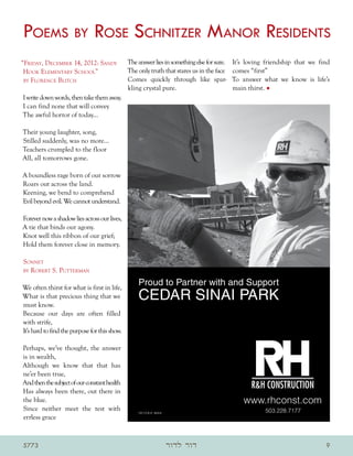 Poems by Rose Schnitzer Manor Residents
“Friday, December 14, 2012: Sandy              The answer lies in something else for sure.   It’s loving friendship that we find
 Hook Elementary School”                       The only truth that stares us in the face     comes “first”
 by Florence Blitch                            Comes quickly through like spar-              To answer what we know is life’s
                                               kling crystal pure.                           main thirst. •
I write down words, then take them away.
I can find none that will convey
The awful horror of today…

Their young laughter, song,
Stilled suddenly, was no more…
Teachers crumpled to the floor
All, all tomorrows gone.

A boundless rage born of our sorrow
Roars out across the land.
Keening, we bend to comprehend
Evil beyond evil. We cannot understand.

Forever now a shadow lies across our lives,
A tie that binds our agony.
Knot well this ribbon of our grief;
Hold them forever close in memory.

Sonnet
by Robert S. Putterman


We often thirst for what is first in life,
What is that precious thing that we
must know.
Because our days are often filled
with strife,
It’s hard to find the purpose for this show.

Perhaps, we’ve thought, the answer
is in wealth,
Although we know that that has
ne’er been true,
And then the subject of our constant health
Has always been there, out there in
the blue.
Since neither meet the test with
errless grace



5773                                                           ‫דור לדור‬                                                       9
 