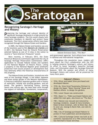 CITY of SARATO
GACA LI F O R NIA
1956
SaratoganSaratogan
The
Spring/Summer 2013
Preserving the heritage and cultural identity of
significant Saratoga landmarks is a high priority for
many Saratoga residents. The City works closely with
community members to identify and protect these
landmarks. The City’s preservation efforts have been
recognized through the Hakone Estate and Gardens.
In 2005, the Hakone Estate and Gardens was one
of the locations used to film Memoirs of a Geisha and
in 2011, the National Trust for Historic Preservation
selected Hakone as one of 12 sites in the nation to
receive a “Save America’s Treasures” award.
More recently, in February 2013, the State
Historical Resources Commission approved the City of
Saratoga Heritage Preservation Commissions’ (HPC)
application to include Hakone Estate and Gardens
on the National Register of Historic Places. Listing
a property in the National Register gives landmarks
protection from future projects or development that
may adversely affect the historical characteristics of
the property.
The Hakone Estate and Gardens, located one mile
west of the Saratoga Village, is the oldest Japanese
and Asian estate garden in the Western Hemisphere.
It features traditional Japanese gardens with a variety
of waterfalls, hillside and strolling gardens, and koi
ponds. The garden’s fascinating history, starting
nearly one century ago, has been kept alive through
the support of individuals, foundations, corporations,
• 1916, Oliver and Isabel Stine purchased and
developed Hakone.
• 1918, Ms. Stine hired Tsunematsu Shintani to
design the Upper “Moon Viewing” House and
Naoharu Aihara to design the gardens.
• 1922, Lower House was constructed.
• 1932, Major C.L. Tilden purchased Hakone and
added the main gate, also known as “The Mon.”
• 1961, Hakone was rescued and restored by
Saratoga residents: Joseph & Clara Gresham,
Eldon & Deon Gresham, John & Helen Kan, Dan
& June Lee, George & Marie Hall, and John &
Mary Young.
• 1966, City of Saratoga purchased Hakone to
protect it from subdivision and development.
• 1991, Cultural Exchange Center was built as an
authentic reproduction of a 19th century Kyoto
tea-merchant’s house and shop.Hakone Bridge, photo by venzfinephoto.com
Hakone Entrance Gate, “The Mon”
Recognizing Saratoga’s Heritage
and History
and government agencies. Such efforts have resulted
in national and international recognition.
Throughout this newsletter issue, readers will
learn about the City’s collaboration with the HPC
in helping preserve Saratoga’s culture and history,
its effort to honor Saratoga’s beautiful heritage
trees, and information about the Saratoga Historical
Museum. With the passion and efforts of many,
Saratoga’s history and culture will be preserved for
many more years.
Hakone’s History
 