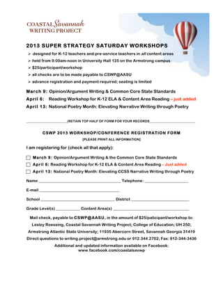 2013 SUPER STRATEGY SATURDAY WORKSHOPS
! designed for K-12 teachers and pre-service teachers in all content areas
! held from 9:00am-noon in University Hall 125 on the Armstrong campus
! $25/participant/workshop
! all checks are to be made payable to CSWP@AASU
! advance registration and payment required; seating is limited

March 9: Opinion/Argument Writing & Common Core State Standards
April 6:    Reading Workshop for K-12 ELA & Content Area Reading – just added
April 13: National Poetry Month: Elevating Narrative Writing through Poetry


_________________________(RETAIN TOP HALF OF FORM FOR YOUR RECORDS____________________________


         CSW P 2013 W O RKSHOP/CONFERENCE REGISTRATION FORM
                               [PLEASE PRINT ALL INFORMATION]

I am registering for (check all that apply):

! March 9: Opinion/Argument Writing & the Common Core State Standards
! April 6: Reading Workshop for K-12 ELA & Content Area Reading – Just added
! April 13: National Poetry Month: Elevating CCSS Narrative Writing through Poetry

Name _________________________________________ Telephone: ______________________

E-mail ________________________________________

School _____________________________________ District _____________________________

Grade Level(s) ____________ Content Area(s) ______________________________________

 Mail check, payable to CSW P@ AASU, in the amount of $25/paticipant/workshop to:
   Lesley Roessing, Coastal Savannah Writing Project; College of Education; UH 250;
 Armstrong Atlantic State University; 11935 Abercorn Street, Savannah Georgia 31419
Direct questions to writing.project@armstrong.edu or 912.344.2702; Fax: 912-344-3436
               Additional and updated information available on Facebook:
                           www.facebook.com/coastalsavwp
 