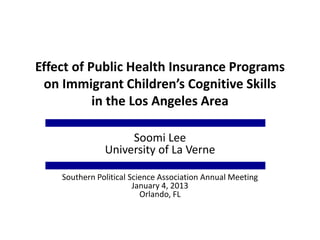 Effect of Public Health Insurance Programs
on Immigrant Children’s Cognitive Skills
in the Los Angeles Area
Soomi Lee
University of La Verne
Southern Political Science Association Annual Meeting
January 4, 2013
Orlando, FL
 