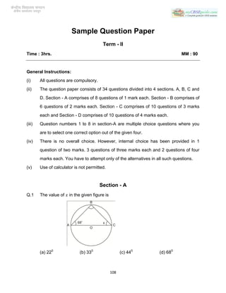 Sample Question Paper
Term - II
Time : 3hrs.

MM : 90

General Instructions:
(i)

All questions are compulsory.

(ii)

The question paper consists of 34 questions divided into 4 sections. A, B, C and
D. Section - A comprises of 8 questions of 1 mark each. Section - B comprises of
6 questions of 2 marks each. Section - C comprises of 10 questions of 3 marks
each and Section - D comprises of 10 questions of 4 marks each.

(iii)

Question numbers 1 to 8 in section-A are multiple choice questions where you
are to select one correct option out of the given four.

(iv)

There is no overall choice. However, internal choice has been provided in 1
question of two marks. 3 questions of three marks each and 2 questions of four
marks each. You have to attempt only of the alternatives in all such questions.

(v)

Use of calculator is not permitted.

Section - A
Q.1

The value of

(a) 220

in the given figure is

(b) 330

(c) 440

108

(d) 680

 