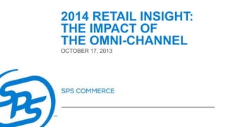 2014 RETAIL INSIGHT:
THE IMPACT OF
THE OMNI-CHANNEL
OCTOBER 17, 2013

 