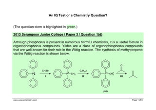 An IQ Test or a Chemistry Question?
(The question stem is highlighted in green.)
2013 Serangoon Junior College / Paper 3 / Question 1(d)
Although phosphorus is present in numerous harmful chemicals, it is a useful feature in
organophosphorus compounds. Ylides are a class of organophosphorus compounds
that are well-known for their role in the Wittig reaction. The synthesis of methylpropene
via the Wittig reaction is shown below.

www.wewwchemistry.com

Page 1 of 8

 