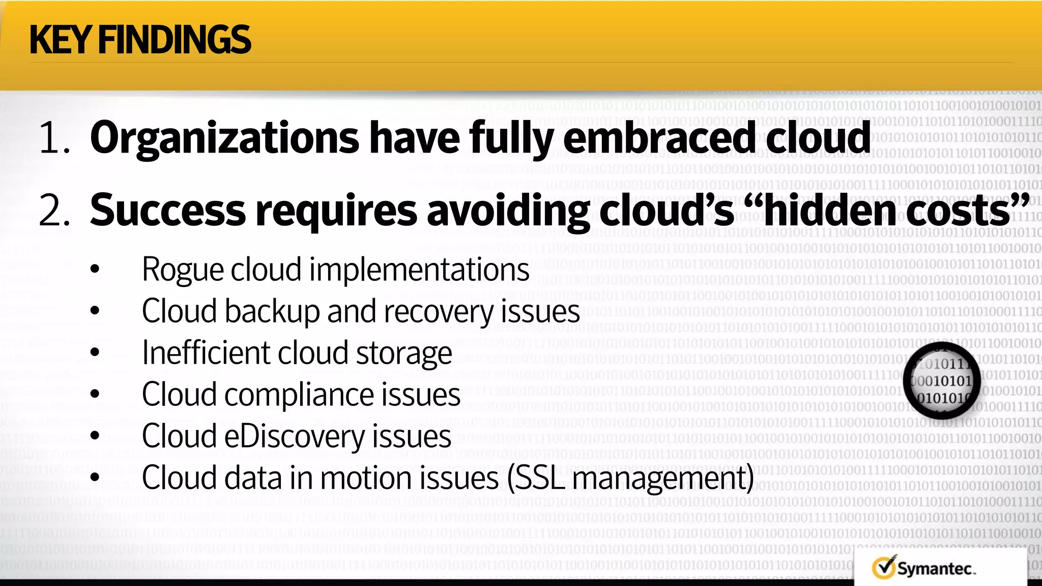 KEYFINDINGS
1. Organizations havefully embracedcloud
2. Success requires avoiding cloud’s “hiddencosts”
• Roguecloudimplementations
• Cloudbackupandrecoveryissues
• Inefficientcloudstorage
• Cloudcomplianceissues
• CloudeDiscoveryissues
• Clouddatainmotionissues(SSLmanagement)
 