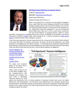 Page 1 of 10

                                   2013 Robert Steele: Reflections on Inspectors General
                                   Categories: About the Idea
                                   Short URL: http://tinyurl.com/Steele-IG
                                   Robert David STEELE Vivas
                                   Updated 6 October 2012 Version 1.7
                                   When I was selected for an interview to be the Defense Intelligence
                                   Senior Leader (DISL) for Human Intelligence (HUMINT) at the Defense
                                   Intelligence Agency (DIA), it was General Ron Burgess, USA and Ms.
                                   Tish Long that decided whether to accept panel recommendations or
                                   not. [Today DIA is under new management -- one can only hope that
                                   General Mike Flynn, USA, has it in him to clean house, restructure,
                                   and start being effective at providing decision support to policy,
acquisition, and operations, leveraging what he can control: use MASINT as the bill-payer, and execute
full-spectrum HUMINT in M4IS2 mode, while flushing the DI. I continue to believe an Open Source
Agency is needed, but NOT under intelligence auspices.]
I learn from every experience, and was inspired by Peter W. in particular, then Chief of Staff for DIA/DH,
to the point that after my interview I went home, sat down, and wrote the following in one sitting
(polishing it considerably over the weeks to follow). I am including the pre-publication approval letters
below because I understand there are still köyündelisi out there who think that just because I have been
under non-official status these past 20 years, I have somehow forgotten my obligations.
Human Intelligence: All
Humans, All Minds, All the
Time (Strategic Studies
Institute, 3 June 2010)
HUMINT DoD OK with two
changes
HUMINT CIA OK
The single most important
graphic in the above work is
shown here to the side.
Today I want to focus on one
of the fifteen HUMINT slices,
the Inspector-General (IG).
Although some progress has
been made in developing
Inspectors General for every
agency and department, and in creating networks of Inspectors General both across the federal
government and internationally, I do not believe the fundamentals of the Inspectors General have
evolved properly, and therefore consider most Inspectors General to be doing the wrong things righter
(reactive micro audits) instead of the right things (proactive holistic meta-training and education —
integrative program formation).
 