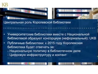 Центральная роль Королевской библиотеки
                                       

            

• Университетские библиотеки вместе с Национальной
библиотекой образуют консорциум (неформальный): UKB
• Публичные библиотеки: к 2015 году Королевская
библиотека будет отвечать за:
- Национальную политику в библиотечном деле
- Цифровую инфраструктуру и контент

 