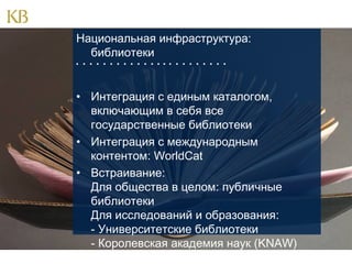 Национальная инфраструктура:
библиотеки
                      

• Интеграция с единым каталогом,
включающим в себя все
государственные библиотеки
• Интеграция с международным
контентом: WorldCat
• Встраивание:
Для общества в целом: публичные
библиотеки
Для исследований и образования:
- Университетские библиотеки
- Королевская академия наук (KNAW)

 