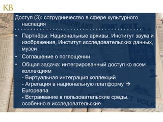 Доступ (3): сотрудничество в сфере культурного
наследия
                                        

• Партнёры: Национальные архивы, Институт звука и
изображения, Институт исследовательских данных,
музеи
• Соглашение о поглощении
• Общая задача: интегрированный доступ ко всем
коллекциям
- Виртуальная интеграция коллекций
- Агрегация в национальную платформу 
Europeana
- Встраивание в пользовательские среды,
особенно в исследовательские

 