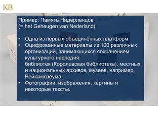 Пример: Память Нидерландов
(= het Geheugen van Nederland)
• Одна из первых объединённых платформ
• Оцифрованные материалы из 100 различных
организаций, занимающихся сохранением
культурного наследия:
библиотек (Королевская библиотека), местных
и национальных архивов, музеев, например,
Рейксмюзеума.
• Фотографии, изображения, картины и
некоторые тексты.

 