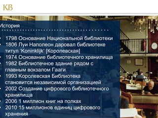 История

                                        

• 1798 Основание Национальной библиотеки
• 1806 Луи Наполеон даровал библиотеке
титул ‘Koninklijk’ [Королевская]
• 1974 Основание библиотечного хранилища
• 1982 Библиотечное здание рядом с
главным вокзалом Гааги
• 1993 Kоролевская Библиотека
становится независимой организацией
• 2002 Создание цифрового библиотечного
хранилища
• 2006 1 миллион книг на полках
• 2010 15 миллионов единиц цифрового
хранения

 