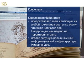 Концепция
                               

Королевская библиотека:
• предоставляет всем желающим из
любой точки мира доступ ко всему,
что было написано про
Нидерланды или издано на
территории страны.
• играет ведущую роль в научной
информационной инфраструктуре
Нидерландов.

 