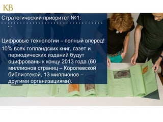 Стратегический приоритет №1:
                                
 

Цифровые технологии – полный вперед!
10% всех голландских книг, газет и
периодических изданий будут
оцифрованы к концу 2013 года (60
миллионов страниц – Королевской
библиотекой, 13 миллионов –
другими организациями).

 