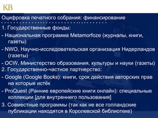 Оцифровка печатного собрания: финансирование
                                   

1. Государственные фонды:
- Национальная программа Metamorfoze (журналы, книги,
газеты)
- NWO, Научно-исследовательская организация Нидерландов
(газеты)
- OCW, Министерство образования, культуры и науки (газеты)
2. Государственно-частное партнерство:
- Google (Google Books): книги, срок действия авторских прав
на которые истёк
- ProQuest (Ранние европейские книги онлайн): специальные
коллекции [для внутреннего пользования]
3. Совместные программы (так как не все голландские
публикации находятся в Королевской библиотеке)

 