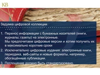 Задумка цифровой коллекции
                                                 
   

1. Перенос информации с бумажных носителей (книги,
журналы, газеты) на электронные.
Мы предпочитаем цифровые версии и хотим получить их
в максимально короткие сроки
2. Исключительно цифровые издания: электронные книги,
периодика, веб-сайты и новые форматы, например,
обогащённые публикации.
3. Поглощение должно быть стандартизовано.

 