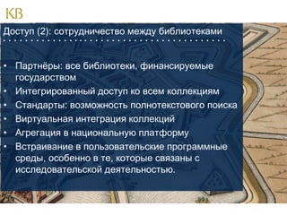 Доступ (2): сотрудничество между библиотеками
                                        

• Партнёры: все библиотеки, финансируемые
государством
• Интегрированный доступ ко всем коллекциям
• Стандарты: возможность полнотекстового поиска
• Виртуальная интеграция коллекций
• Агрегация в национальную платформу
• Встраивание в пользовательские программные
среды, особенно в те, которые связаны с
исследовательской деятельностью.

 