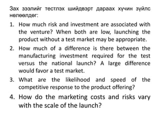 Зах зээлийг тестлэх шийдвэрт дараах хүчин зүйлс
нөлөөлдөг:
1. How much risk and investment are associated with
   the venture? When both are low, launching the
   product without a test market may be appropriate.
2. How much of a difference is there between the
   manufacturing investment required for the test
   versus the national launch? A large difference
   would favor a test market.
3. What are the likelihood and speed of the
   competitive response to the product offering?
4. How do the marketing costs and risks vary
   with the scale of the launch?
 