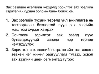 Зах зээлийн өсөлтийн нөхцөлд зорилтот зах зээлийн
стратегийн гурван боломж байж болох юм.

1. Зах зээлийн тухайн төрөлд үйл ажиллагаа нь
   тогтворжсон бизнестэй пүүс зах зээлийн
   маш том хүрээг хамрах
2. Сонгосон    зорилтот    зах   зээлд   пүүс
   бүтээгдэхүүний     сагсны    нэр    төрлөө
   нэмэгдүүлэх
3. Зорилтот зах зээлийн стратегийн гол хэсэгт
   зөвхөн нэг жижиг байгууллага түгээх, эсвэл
   зах зээлийн цөөн сегментэд түгээх
 