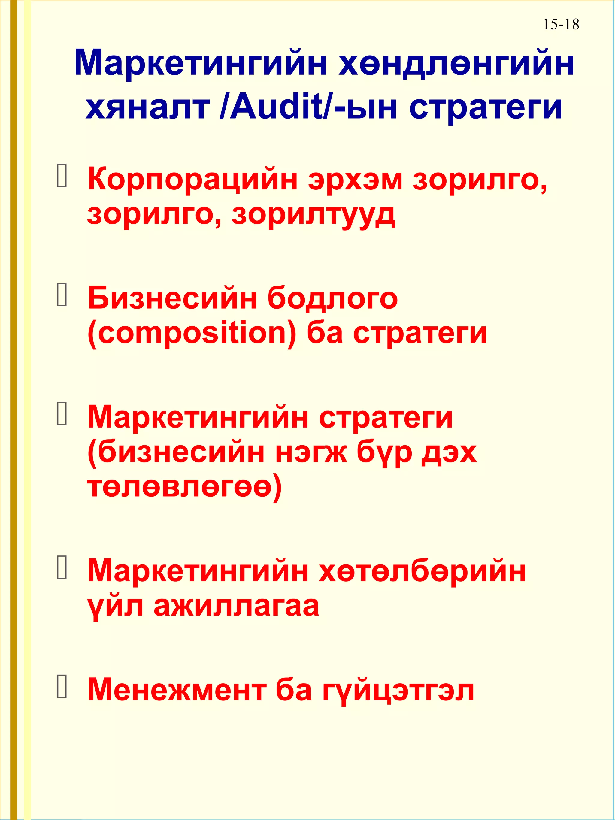 15-18

Маркетингийн хөндлөнгийн
хяналт /Audit/-ын стратеги
 Корпорацийн эрхэм зорилго,
 зорилго, зорилтууд

 Бизнесийн бодлого
 (composition) ба стратеги

 Маркетингийн стратеги
 (бизнесийн нэгж бүр дэх
 төлөвлөгөө)

 Маркетингийн хөтөлбөрийн
 үйл ажиллагаа

 Менежмент ба гүйцэтгэл
 