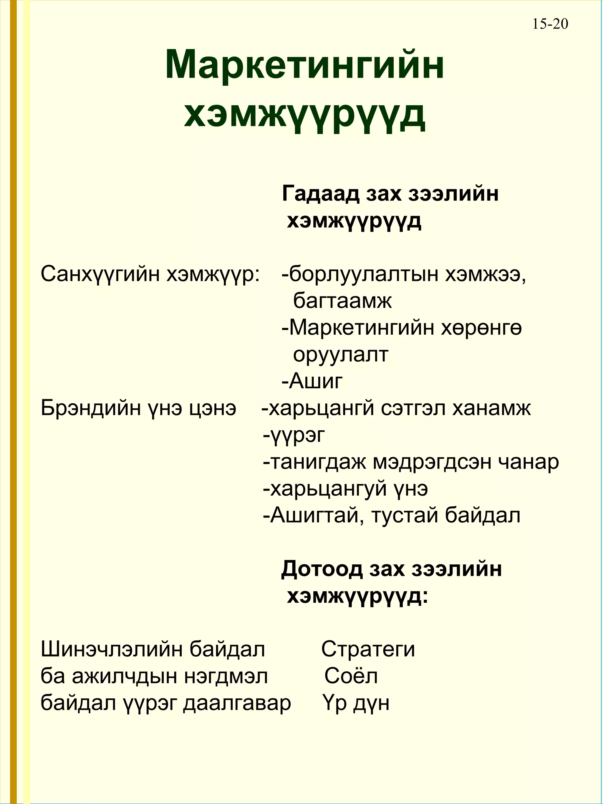 15-20


          Маркетингийн
           хэмжүүрүүд
                     Гадаад зах зээлийн
                     хэмжүүрүүд

Санхүүгийн хэмжүүр: -борлуулалтын хэмжээ,
                      багтаамж
                     -Маркетингийн хөрөнгө
                      оруулалт
                     -Ашиг
Брэндийн үнэ цэнэ -харьцангй сэтгэл ханамж
                   -үүрэг
                   -танигдаж мэдрэгдсэн чанар
                   -харьцангуй үнэ
                   -Aшигтай, тустай байдал

                     Дотоод зах зээлийн
                     хэмжүүрүүд:

Шинэчлэлийн байдал       Стратеги
ба ажилчдын нэгдмэл      Cоёл
байдал үүрэг даалгавар   Үр дүн
 