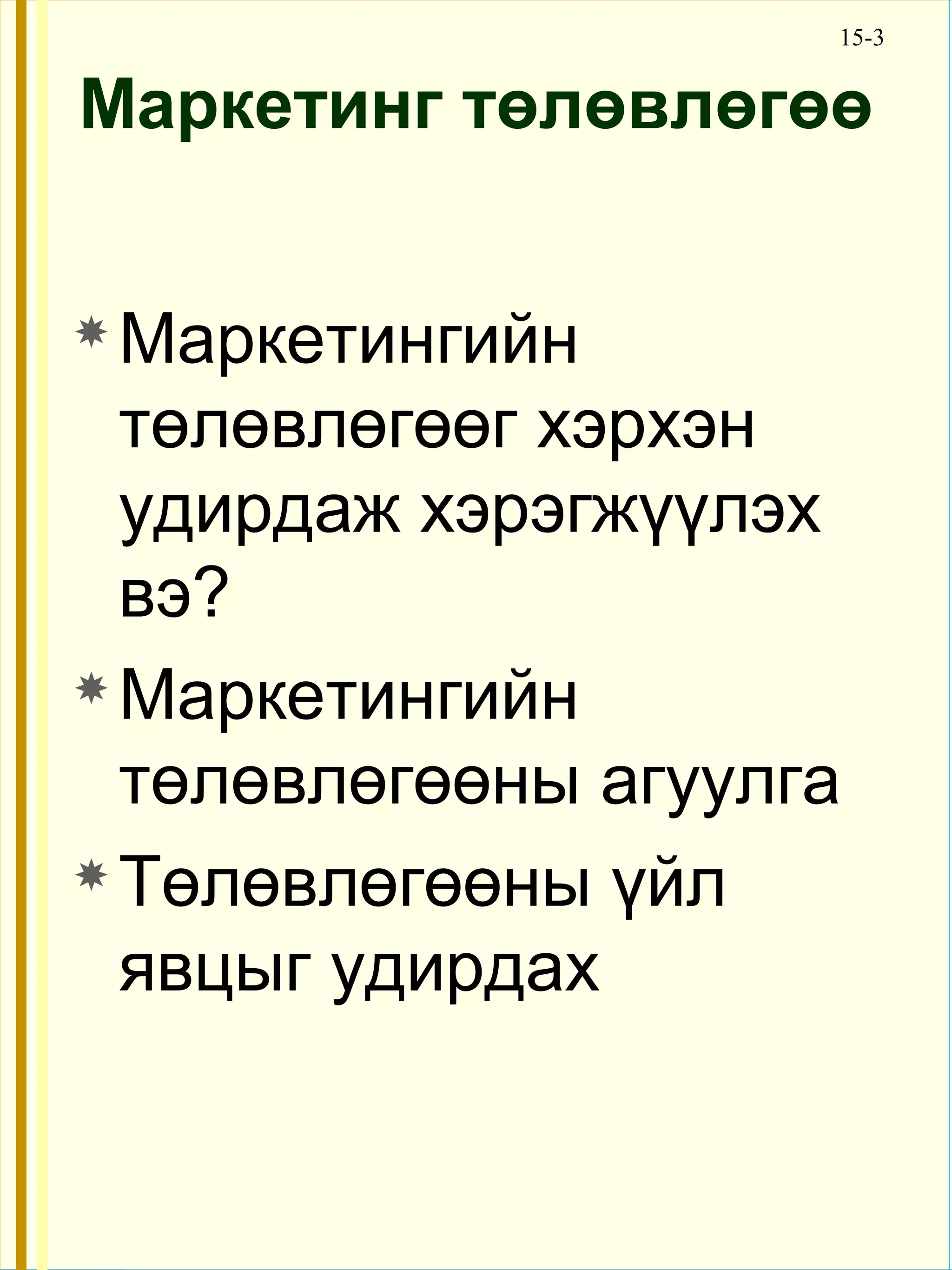 15-3


Маркетинг төлөвлөгөө


 Маркетингийн

  төлөвлөгөөг хэрхэн
  удирдаж хэрэгжүүлэх
  вэ?
 Маркетингийн

  төлөвлөгөөны агуулга
 Төлөвлөгөөны үйл

  явцыг удирдах
 
