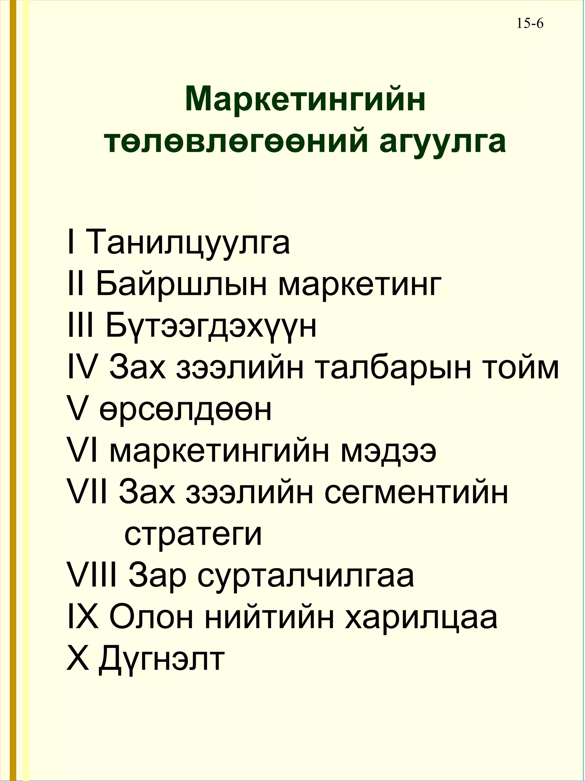 15-6




      Маркетингийн
  төлөвлөгөөний агуулга

I Танилцуулга
II Байршлын маркетинг
III Бүтээгдэхүүн
IV Зах зээлийн талбарын тойм
V өрсөлдөөн
VI маркетингийн мэдээ
VII Зах зээлийн сегментийн
     стратеги
VIII Зар сурталчилгаа
IX Олон нийтийн харилцаа
X Дүгнэлт
 