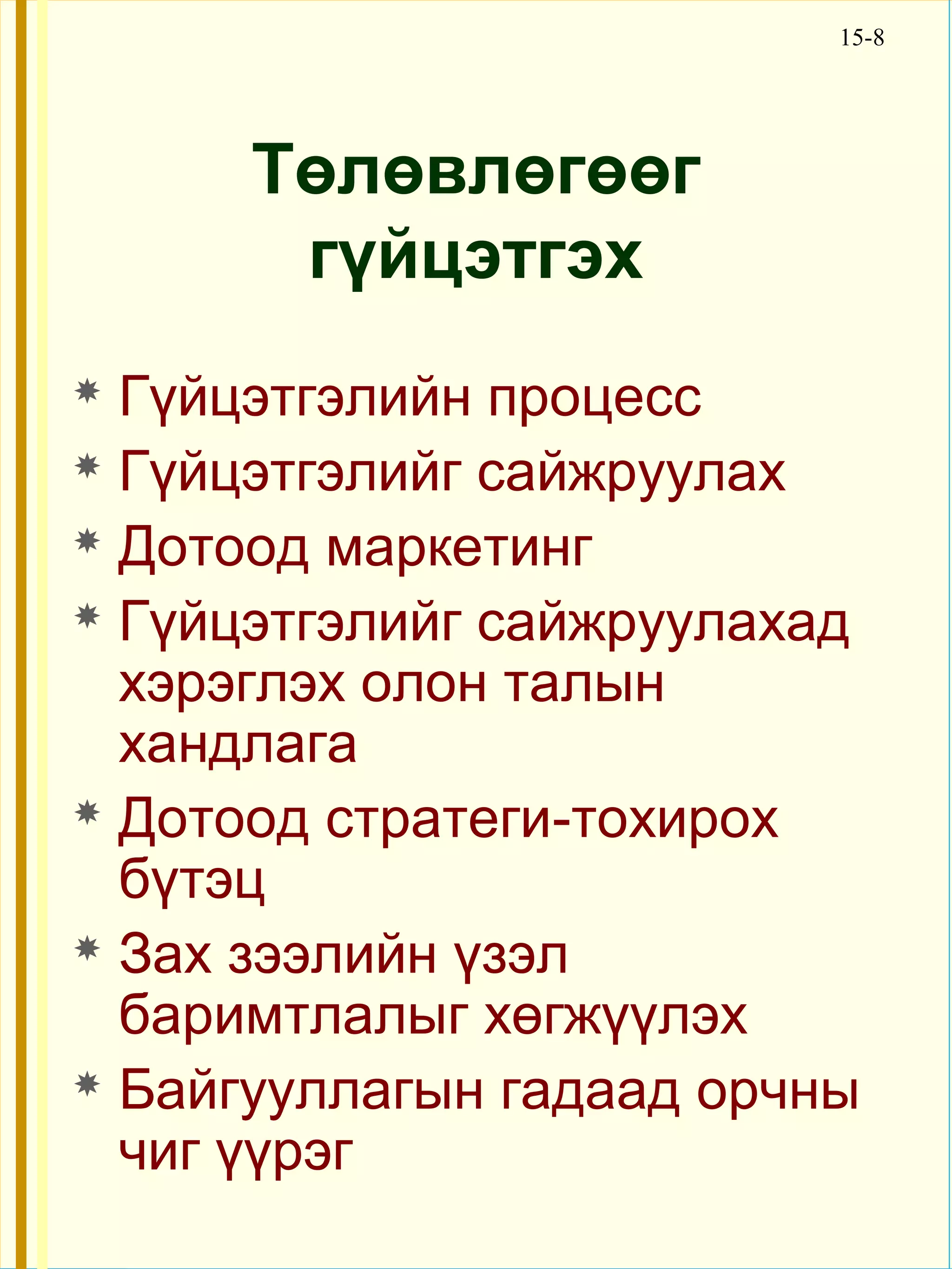 15-8




      Төлөвлөгөөг
       гүйцэтгэх
 Гүйцэтгэлийн процесс
 Гүйцэтгэлийг сайжруулах

 Дотоод маркетинг

 Гүйцэтгэлийг сайжруулахад
  хэрэглэх олон талын
  хандлага
 Дотоод стратеги-тохирох
  бүтэц
 Зах зээлийн үзэл
  баримтлалыг хөгжүүлэх
 Байгууллагын гадаад орчны
  чиг үүрэг
 