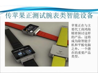 传苹果正测试腕表类智能设备
苹果正在与主
要代工商鸿海
精密探讨这样
的产品，这将
成为除智能手
机和平板电脑
之外，一个潜
在的重要产品
类型。
 