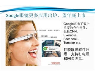 Google眼镜更多应用出炉，望年底上市
Google宣布了数个
重要的合作伙伴，
包括CNN、
Evernote、
Facebook、
Tumbler etc。
谷歌眼镜软件升
级：支持打电话
和网页浏览。
 