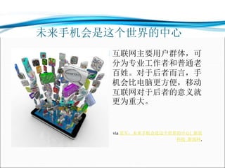 未来手机会是这个世界的中心
 互联网主要用户群体，可
分为专业工作者和普通老
百姓。对于后者而言，手
机会比电脑更方便，移动
互联网对于后者的意义就
更为重大。
 via 雷军：未来手机会是这个世界的中心|_新浪
科技_新浪网.
 