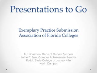 Presentations to Go
Exemplary Practice Submission
Association of Florida Colleges

B.J. Hausman, Dean of Student Success
Luther T. Buie, Campus Achievement Leader
Florida State College at Jacksonville
North Campus

 