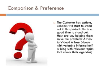 Comparison & Preference

                     The Customer has options,
                      vendors will start to stand
                      out in this period (This is a
                      good time to stand out.
                      How are you helping them
                      solve the problem? A How
                      to Video? A free E-book
                      with valuable information?
                      A blog with relevant topics
                      that mirror their agenda?)
 