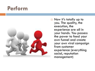 Perform
             Now it’s totally up to
              you. The quality, the
              execution, the
              experience are all in
              your hands. You possess
              the power to feed your
              own funnel and create
              your own viral campaign
              from customer
              experience (everything
              social, reputation
              management)
 
