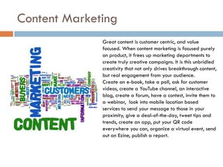 Content Marketing
              Great content is customer centric, and value
              focused. When content marketing is focused purely
              on product, it frees up marketing departments to
              create truly creative campaigns. It is this unbridled
              creativity that not only drives breakthrough content,
              but real engagement from your audience.
              Create an e-book, take a poll, ask for customer
              videos, create a YouTube channel, an interactive
              blog, create a forum, have a contest, invite them to
              a webinar, look into mobile location based
              services to send your message to those in your
              proximity, give a deal-of-the-day, tweet tips and
              trends, create an app, put your QR code
              everywhere you can, organize a virtual event, send
              out an Ezine, publish a report.
 